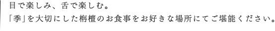 目で楽しみ、舌で楽しむ。「季」を大切にした栴檀のお食事をお好きな場所にてご堪能ください。